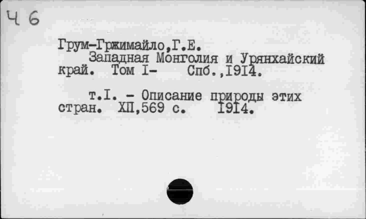 ﻿Грум-Гржимайл о, Г. Е.
Западная Монголия и Урянхайский край. Томі- Спб.,1914.
т.1. - Описание природы этих стран. ХП,569 с. 1914.